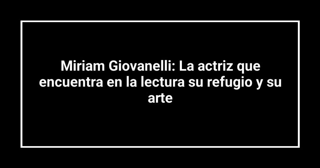 Miriam Giovanelli: La actriz que encuentra en la lectura su refugio y su arte