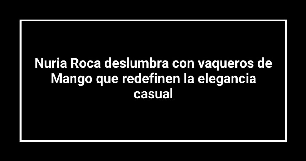 Nuria Roca deslumbra con vaqueros de Mango que redefinen la elegancia casual