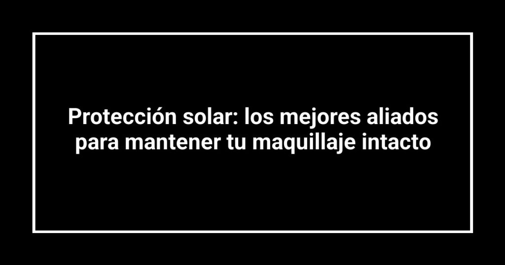 Protección solar: los mejores aliados para mantener tu maquillaje intacto