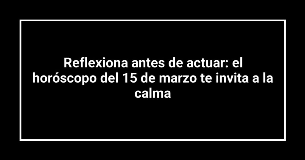Reflexiona antes de actuar: el horóscopo del 15 de marzo te invita a la calma