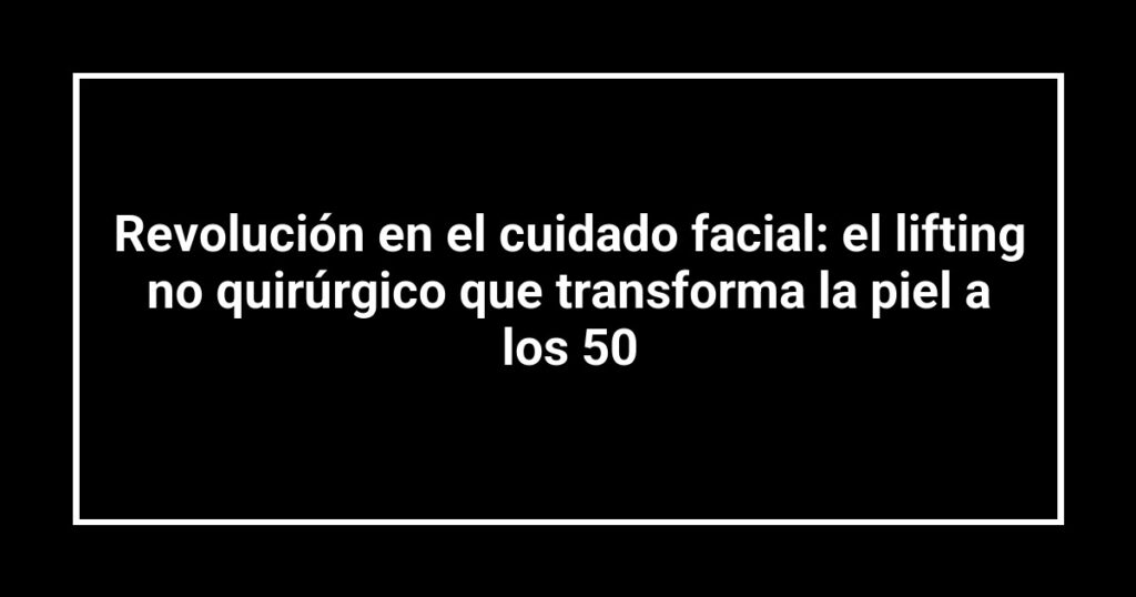 Revolución en el cuidado facial: el lifting no quirúrgico que transforma la piel a los 50