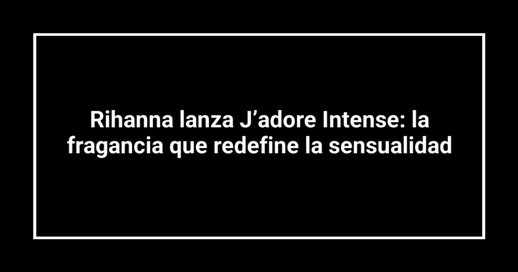 Rihanna lanza J’adore Intense: la fragancia que redefine la sensualidad