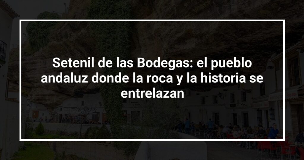 Setenil de las Bodegas: el pueblo andaluz donde la roca y la historia se entrelazan