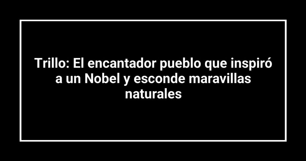Trillo: El encantador pueblo que inspiró a un Nobel y esconde maravillas naturales