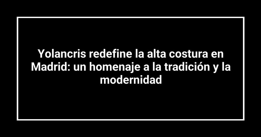 Yolancris redefine la alta costura en Madrid: un homenaje a la tradición y la modernidad
