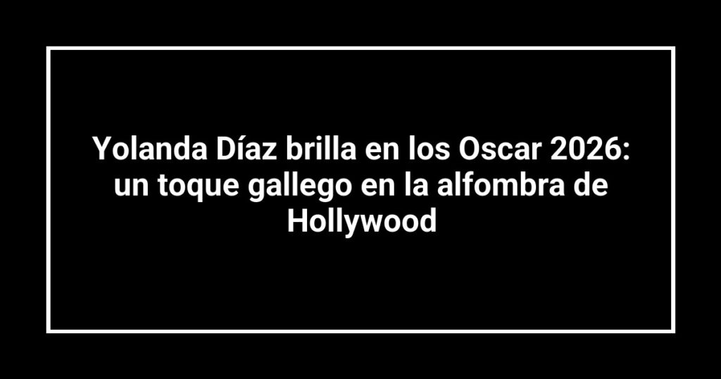 Yolanda Díaz brilla en los Oscar 2026: un toque gallego en la alfombra de Hollywood
