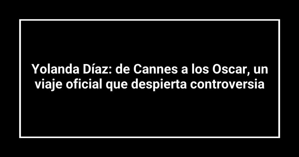 Yolanda Díaz: de Cannes a los Oscar, un viaje oficial que despierta controversia