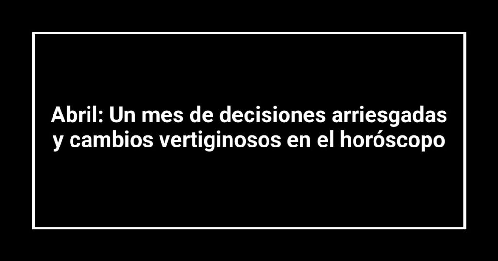 Abril: Un mes de decisiones arriesgadas y cambios vertiginosos en el horóscopo