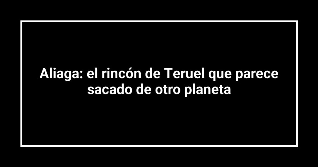 Aliaga: el rincón de Teruel que parece sacado de otro planeta
