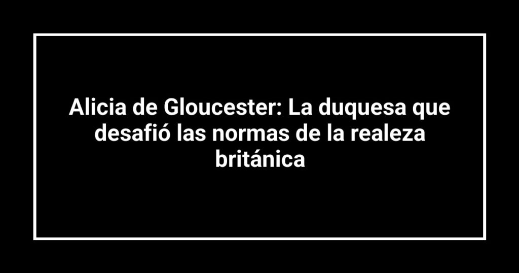 Alicia de Gloucester: La duquesa que desafió las normas de la realeza británica