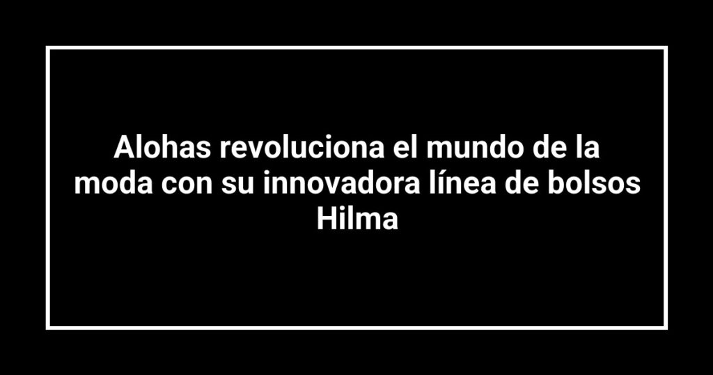 Alohas revoluciona el mundo de la moda con su innovadora línea de bolsos Hilma
