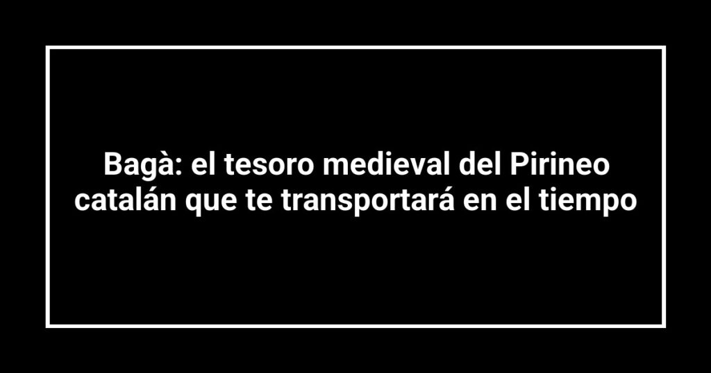Bagà: el tesoro medieval del Pirineo catalán que te transportará en el tiempo
