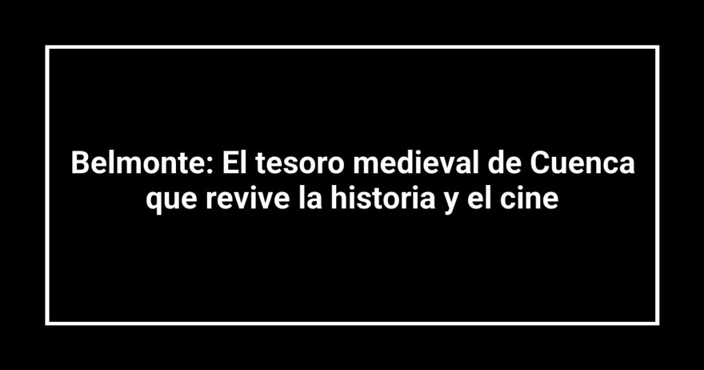 Belmonte: El tesoro medieval de Cuenca que revive la historia y el cine