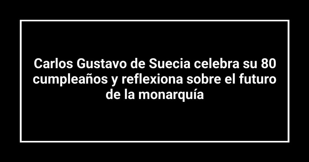 Carlos Gustavo de Suecia celebra su 80 cumpleaños y reflexiona sobre el futuro de la monarquía