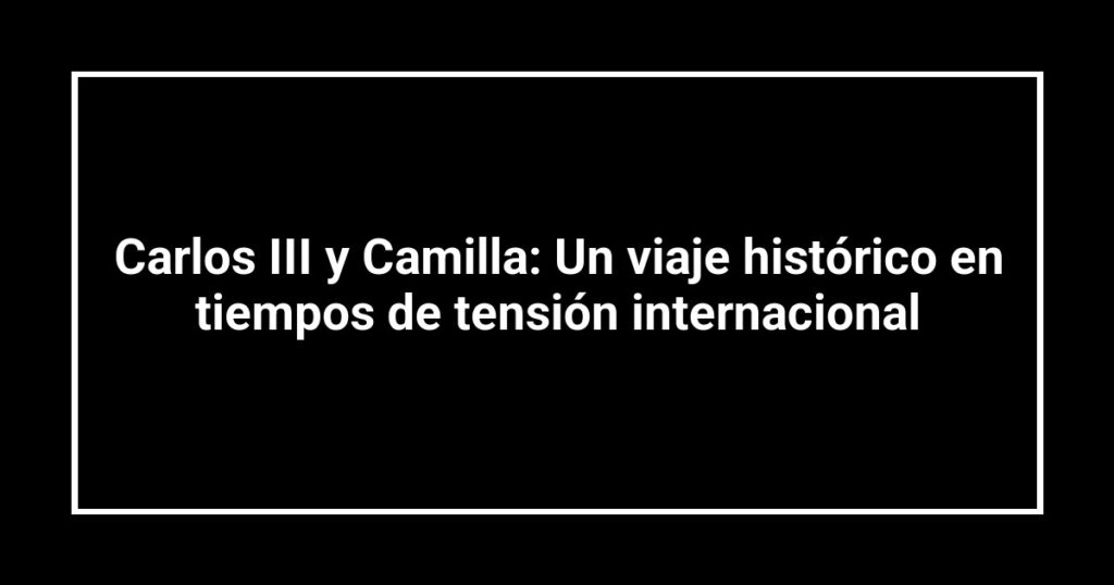 Carlos III y Camilla: Un viaje histórico en tiempos de tensión internacional