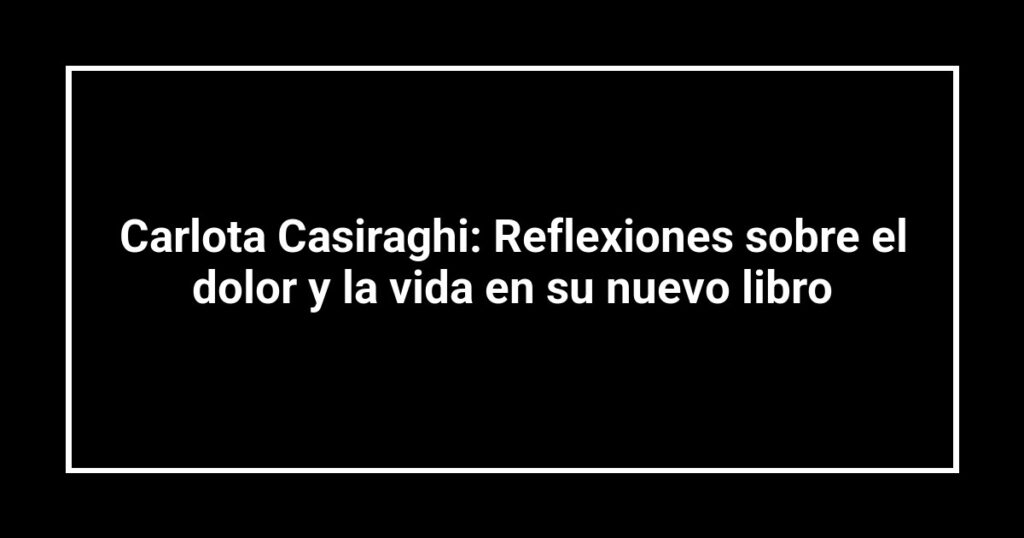 Carlota Casiraghi: Reflexiones sobre el dolor y la vida en su nuevo libro