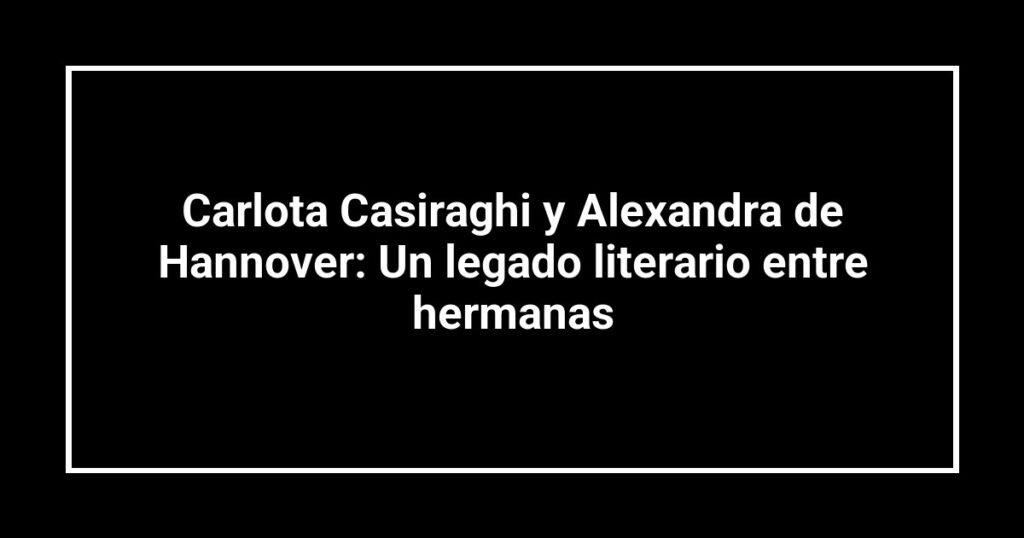 Carlota Casiraghi y Alexandra de Hannover: Un legado literario entre hermanas