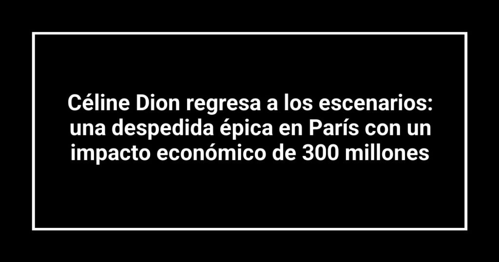 Céline Dion regresa a los escenarios: una despedida épica en París con un impacto económico de 300 millones