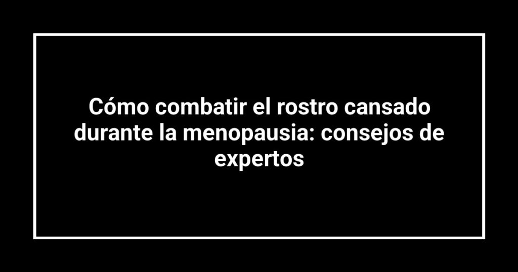 Cómo combatir el rostro cansado durante la menopausia: consejos de expertos