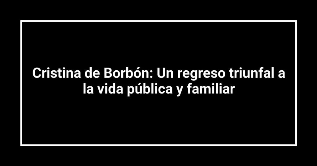 Cristina de Borbón: Un regreso triunfal a la vida pública y familiar