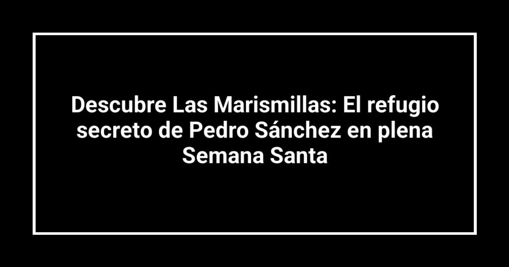 Descubre Las Marismillas: El refugio secreto de Pedro Sánchez en plena Semana Santa