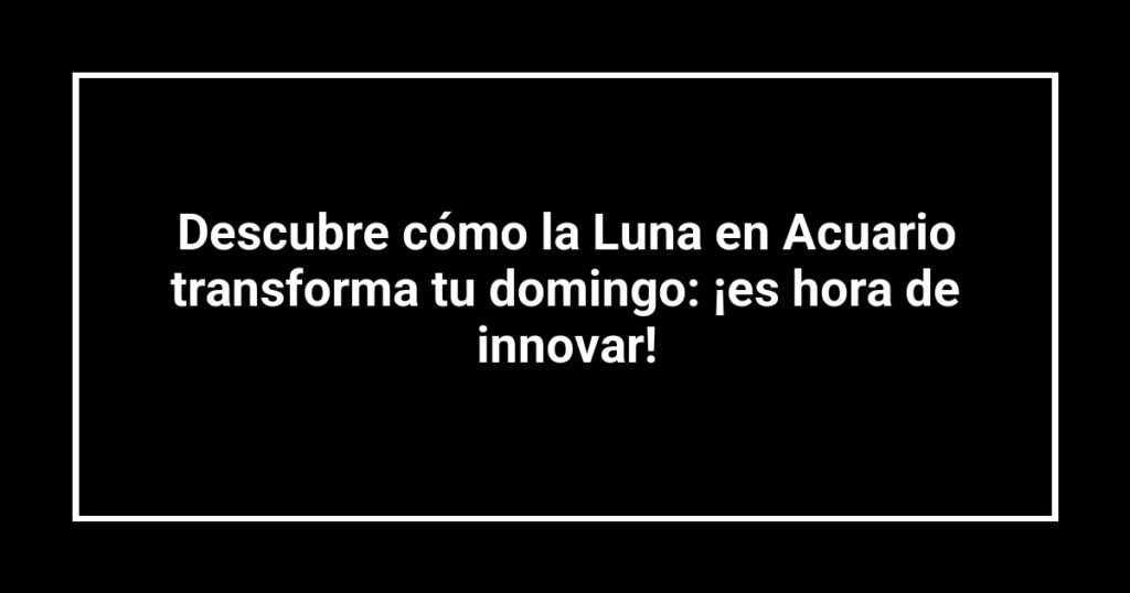 Descubre cómo la Luna en Acuario transforma tu domingo: ¡es hora de innovar!