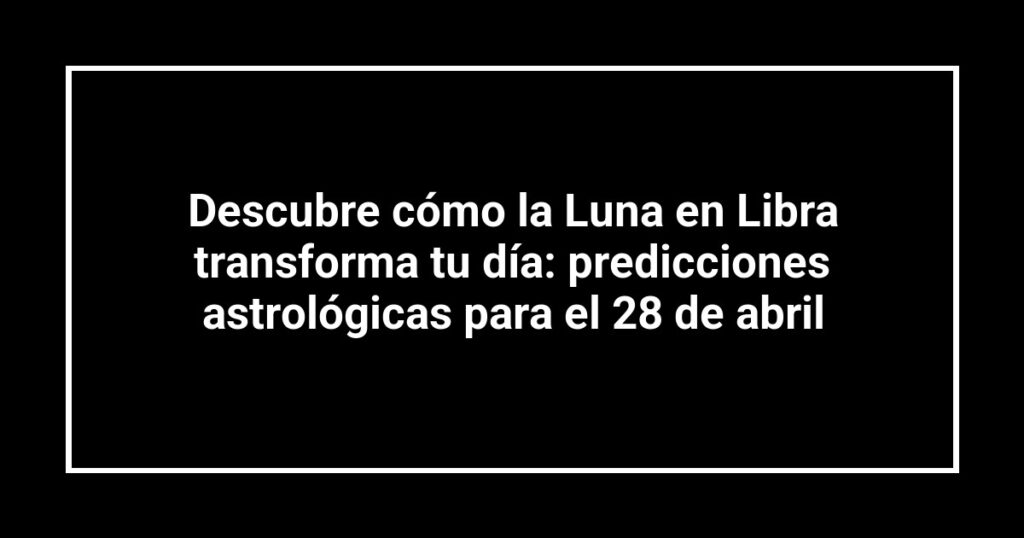 Descubre cómo la Luna en Libra transforma tu día: predicciones astrológicas para el 28 de abril