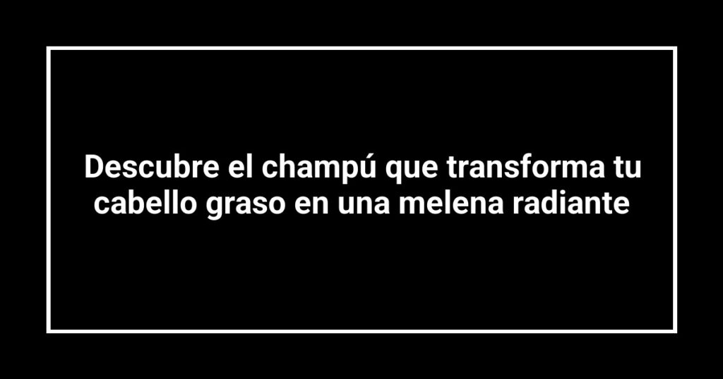 Descubre el champú que transforma tu cabello graso en una melena radiante