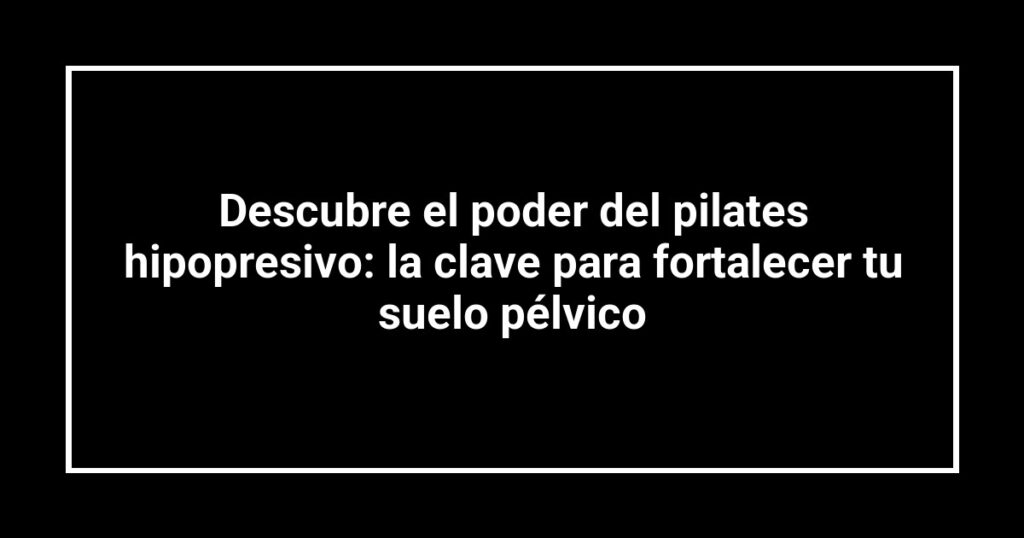Descubre el poder del pilates hipopresivo: la clave para fortalecer tu suelo pélvico
