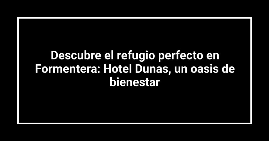 Descubre el refugio perfecto en Formentera: Hotel Dunas, un oasis de bienestar