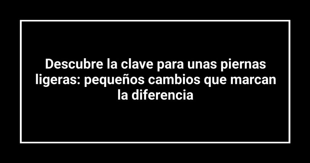 Descubre la clave para unas piernas ligeras: pequeños cambios que marcan la diferencia