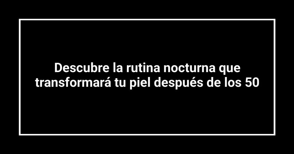 Descubre la rutina nocturna que transformará tu piel después de los 50