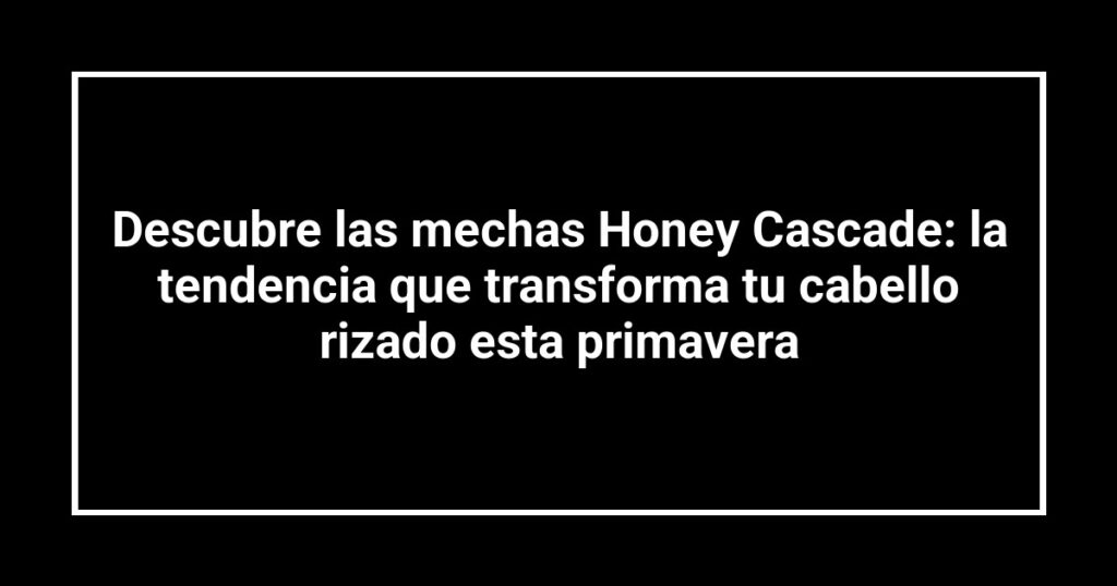 Descubre las mechas Honey Cascade: la tendencia que transforma tu cabello rizado esta primavera