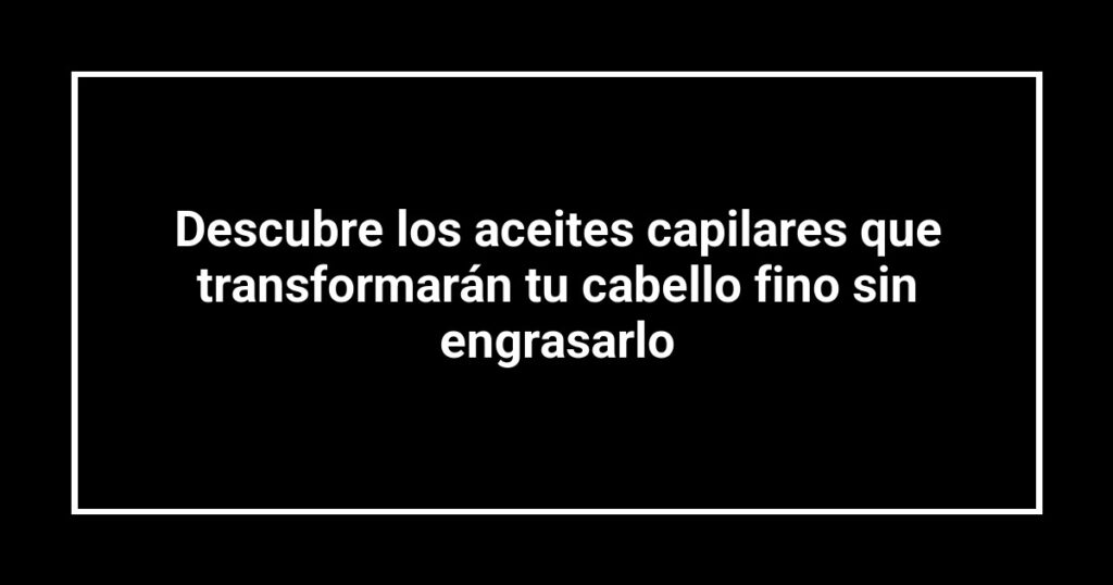 Descubre los aceites capilares que transformarán tu cabello fino sin engrasarlo
