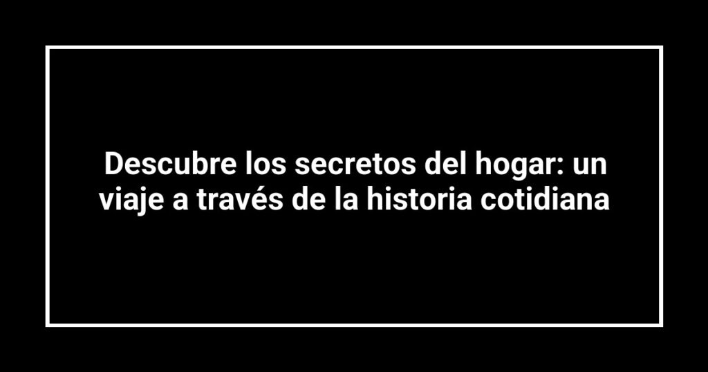 Descubre los secretos del hogar: un viaje a través de la historia cotidiana
