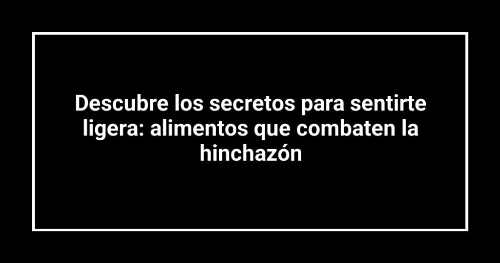 Descubre los secretos para sentirte ligera: alimentos que combaten la hinchazón