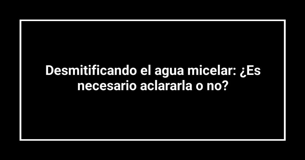 Desmitificando el agua micelar: ¿Es necesario aclararla o no?