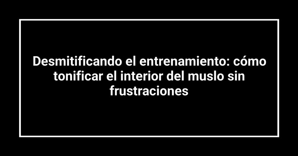 Desmitificando el entrenamiento: cómo tonificar el interior del muslo sin frustraciones