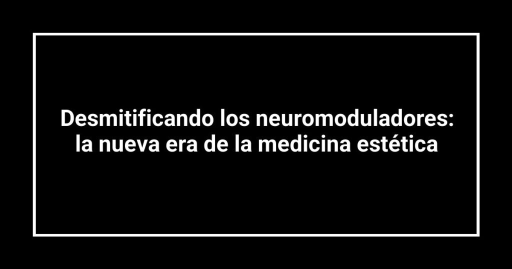 Desmitificando los neuromoduladores: la nueva era de la medicina estética