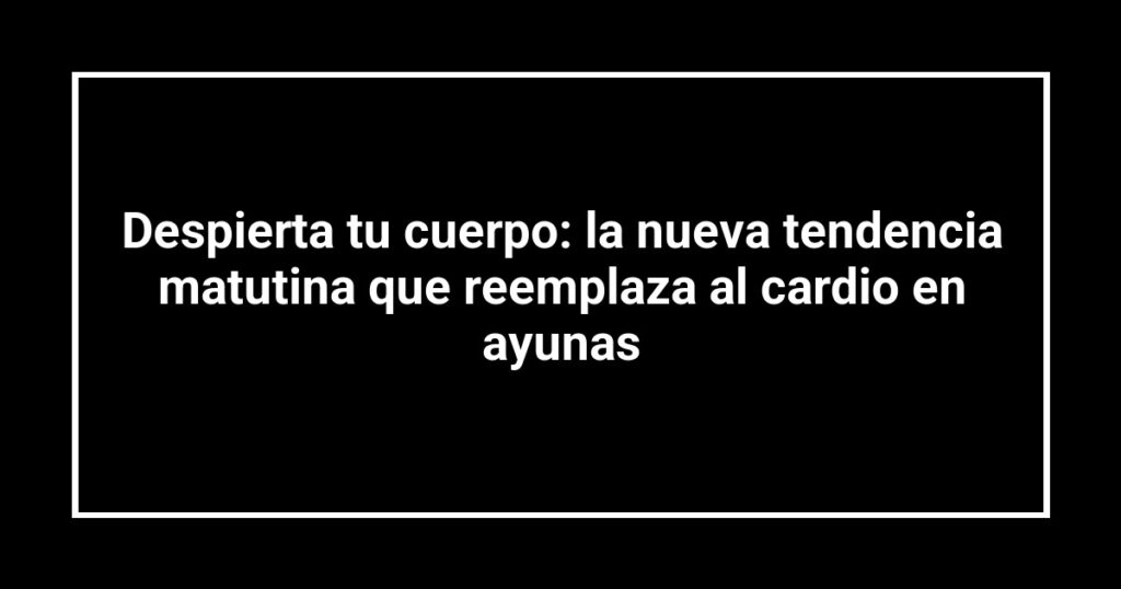 Despierta tu cuerpo: la nueva tendencia matutina que reemplaza al cardio en ayunas