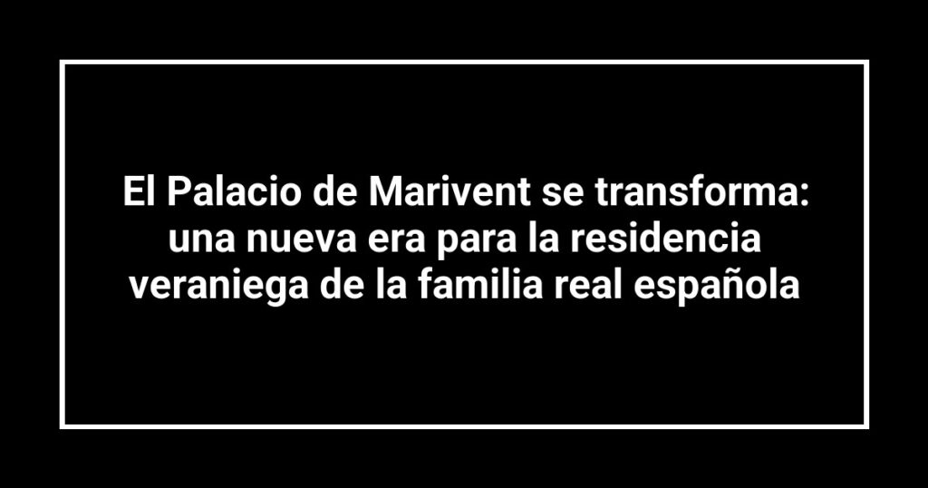 El Palacio de Marivent se transforma: una nueva era para la residencia veraniega de la familia real española