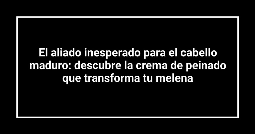 El aliado inesperado para el cabello maduro: descubre la crema de peinado que transforma tu melena