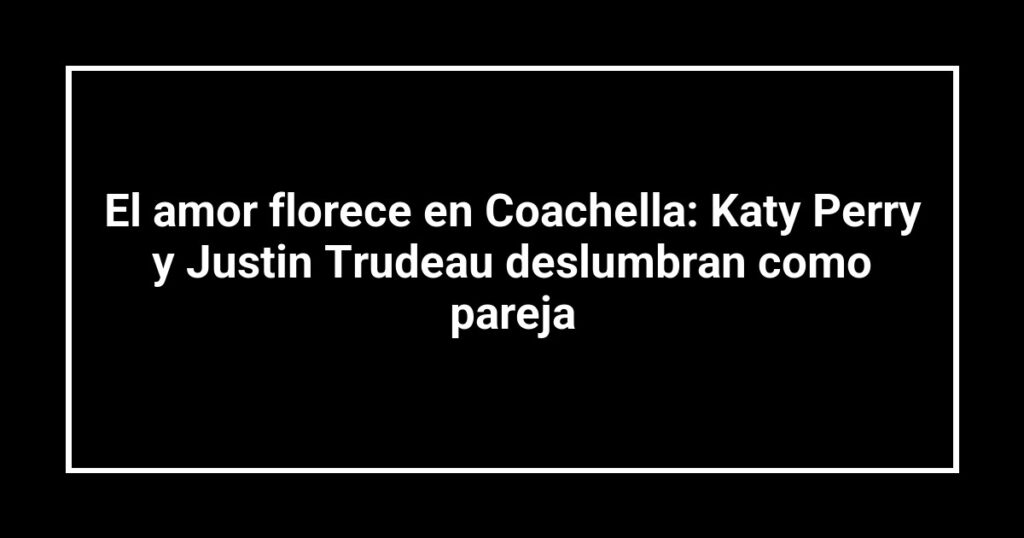 El amor florece en Coachella: Katy Perry y Justin Trudeau deslumbran como pareja