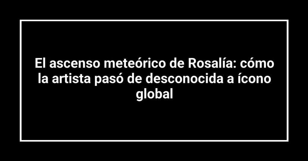El ascenso meteórico de Rosalía: cómo la artista pasó de desconocida a ícono global