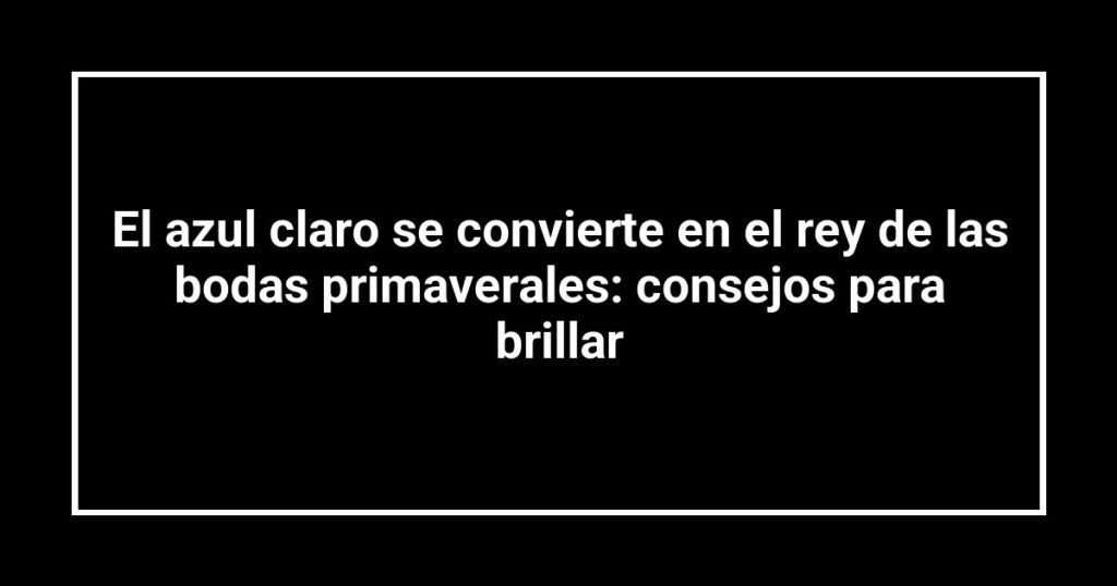 El azul claro se convierte en el rey de las bodas primaverales: consejos para brillar