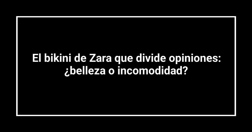 El bikini de Zara que divide opiniones: ¿belleza o incomodidad?
