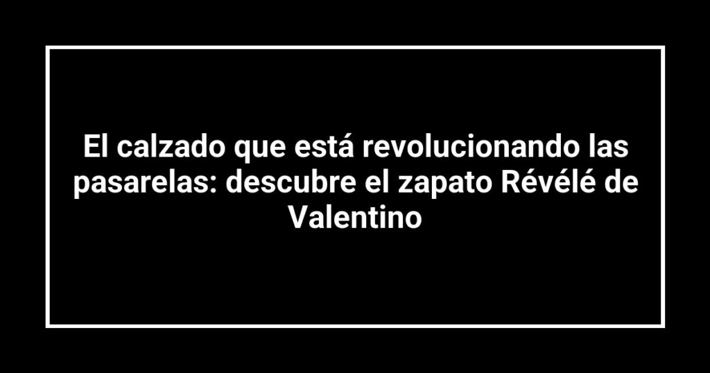 El calzado que está revolucionando las pasarelas: descubre el zapato Révélé de Valentino