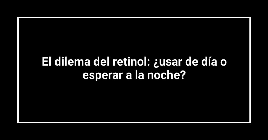 El dilema del retinol: ¿usar de día o esperar a la noche?
