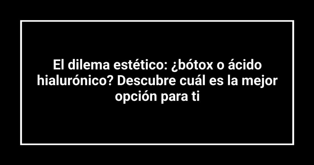El dilema estético: ¿bótox o ácido hialurónico? Descubre cuál es la mejor opción para ti