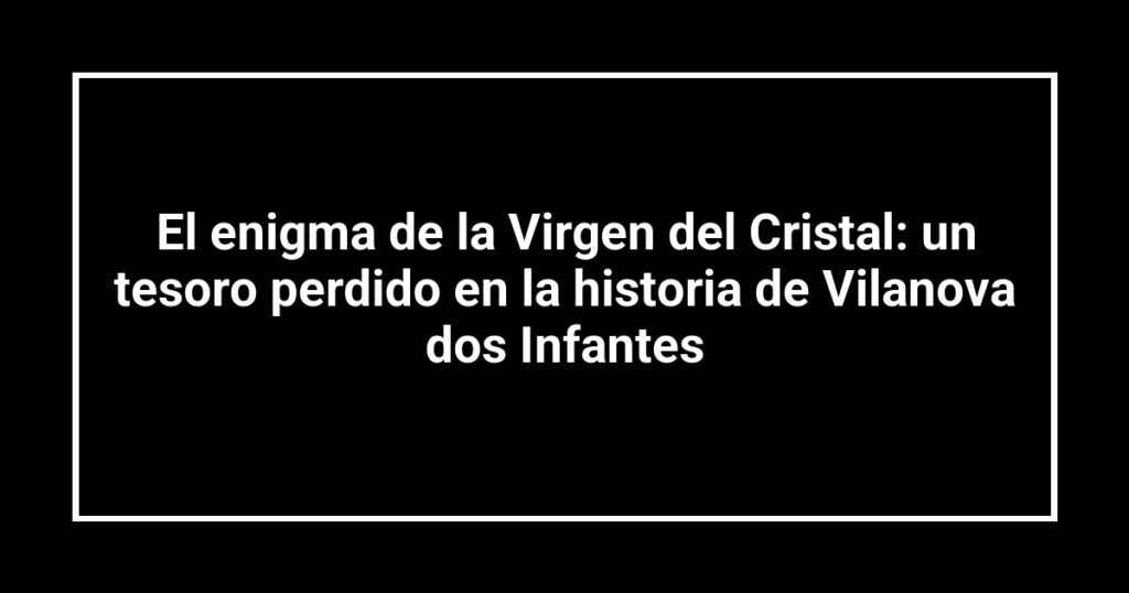 El enigma de la Virgen del Cristal: un tesoro perdido en la historia de Vilanova dos Infantes